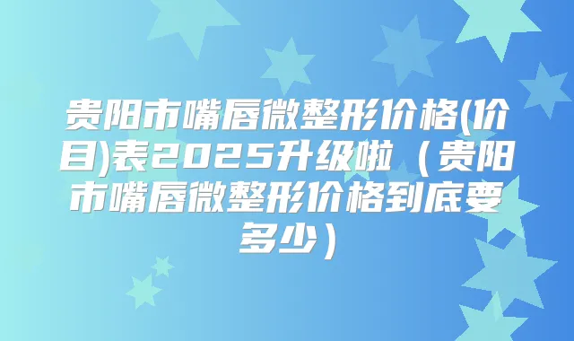 贵阳市嘴唇微整形价格(价目)表2025升级啦（贵阳市嘴唇微整形价格到底要多少）