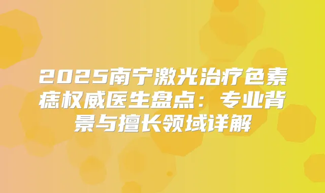 2025南宁激光色素痣医生盘点：专业背景与擅长领域详解