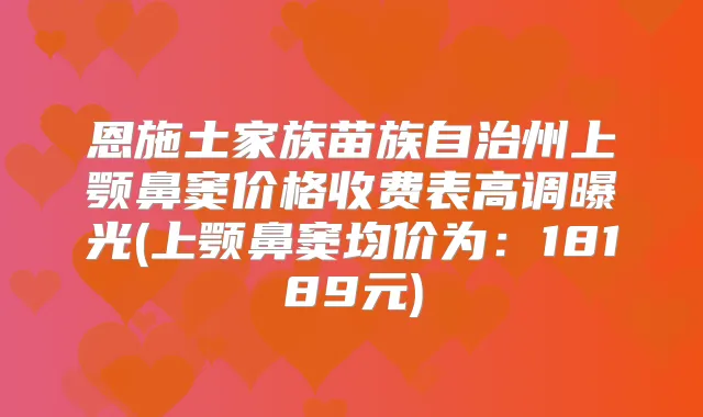 恩施土家族苗族自治州上颚鼻窦价格收费表高调曝光(上颚鼻窦均价为:18189元)