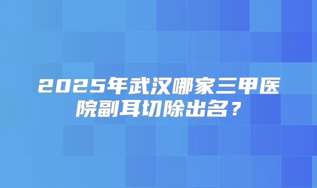 2025年武汉哪家三甲医院副耳切除出名？