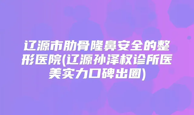 辽源市肋骨隆鼻安全的整形医院(辽源孙泽权诊所医美实力口碑出圈)