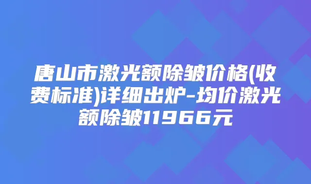 唐山市激光额除皱价格(收费标准)详细出炉-均价激光额除皱11966元