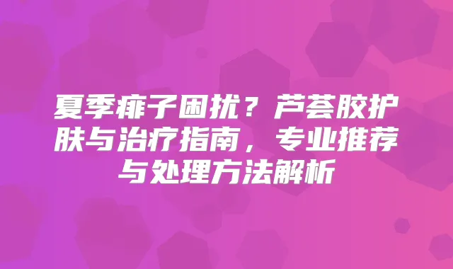 夏季痱子困扰?芦荟胶护肤与指南,专业推荐与处理方法解析