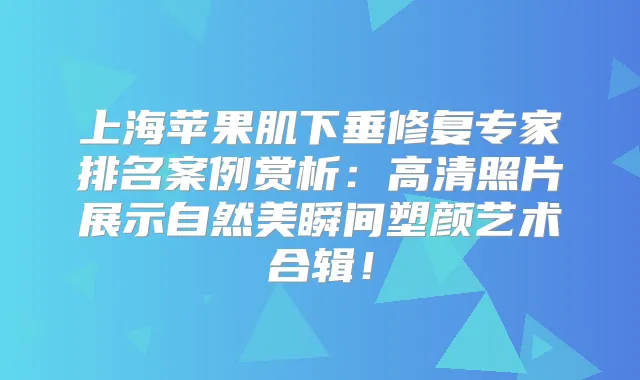 上海苹果肌下垂修复专家排名案例赏析:高清照片展示自然美瞬间塑颜艺术合辑!