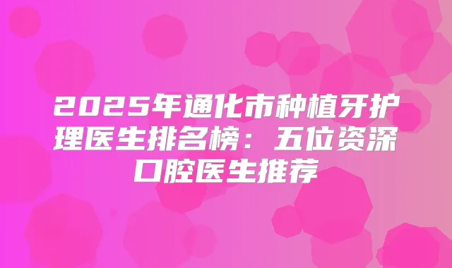 2025年通化市种植牙护理医生排名榜:五位资深口腔医生推荐
