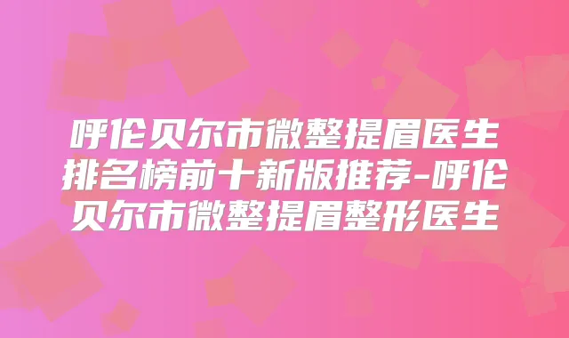 呼伦贝尔市微整提眉医生排名榜前十新版推荐-呼伦贝尔市微整提眉整形医生