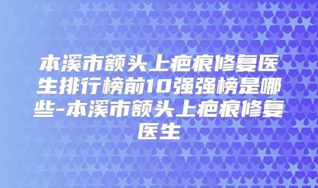 本溪市额头上疤痕修复医生排行榜前10强强榜是哪些-本溪市额头上疤痕修复医生