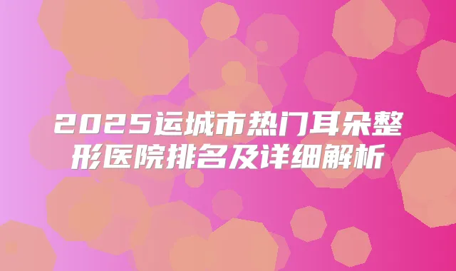 2025运城市热门耳朵整形医院排名及详细解析