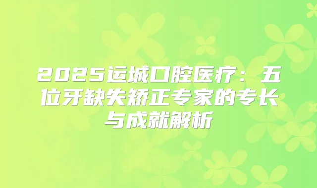 2025运城口腔医疗：五位牙缺失矫正专家的专长与成就解析