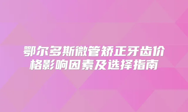 鄂尔多斯微管矫正牙齿价格影响因素及选择指南