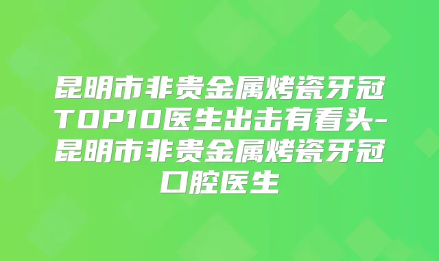 昆明市非贵金属烤瓷牙冠TOP10医生出击有看头-昆明市非贵金属烤瓷牙冠口腔医生