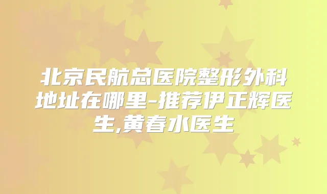 北京民航总医院整形外科地址在哪里-推荐伊正辉医生,黄春水医生