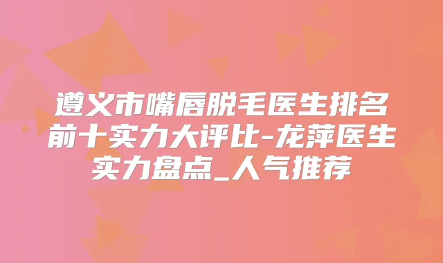 遵义市嘴唇脱毛医生排名前十实力大评比-龙萍医生实力盘点_人气推荐