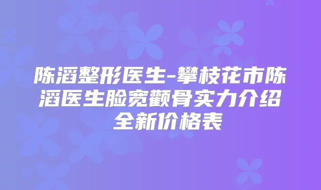 陈滔整形医生-攀枝花市陈滔医生脸宽颧骨实力介绍 全新价格表