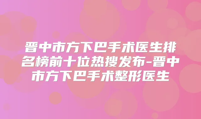 晋中市方下巴手术医生排名榜前十位热搜发布-晋中市方下巴手术整形医生