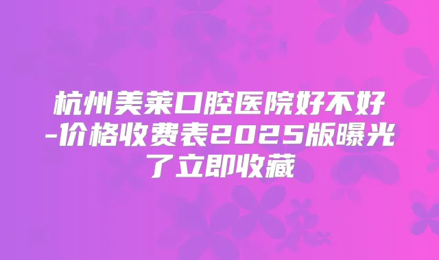杭州美莱口腔医院好不好-价格收费表2025版曝光了立即收藏
