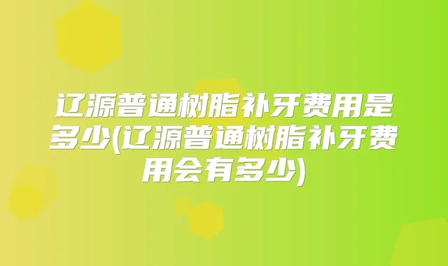 辽源普通树脂补牙费用是多少(辽源普通树脂补牙费用会有多少)