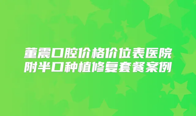 董震口腔价格价位表医院附半口种植修复套餐案例