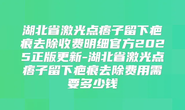 湖北省激光点痦子留下疤痕去除收费明细官方2025正版更新-湖北省激光点痦子留下疤痕去除费用需要多少钱