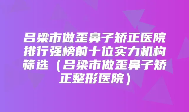 吕梁市做歪鼻子矫正医院排行强榜前十位实力机构筛选(吕梁市做歪鼻子矫正整形医院)