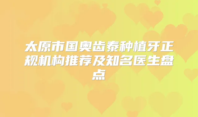 太原市国奥齿泰种植牙正规机构推荐及知名医生盘点