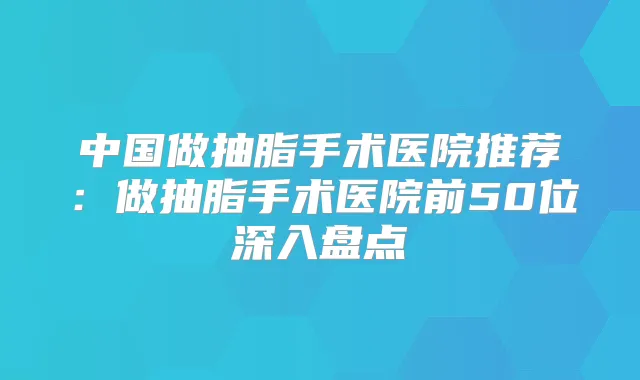 中国做抽脂手术医院推荐：做抽脂手术医院前50位深入盘点