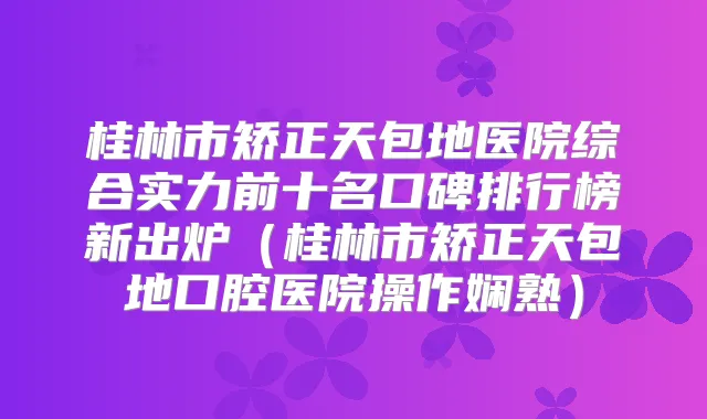 桂林市矫正天包地医院综合实力前十名口碑排行榜新出炉(桂林市矫正天包地口腔医院操作娴熟)