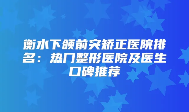 衡水下颌前突矫正医院排名：热门整形医院及医生口碑推荐