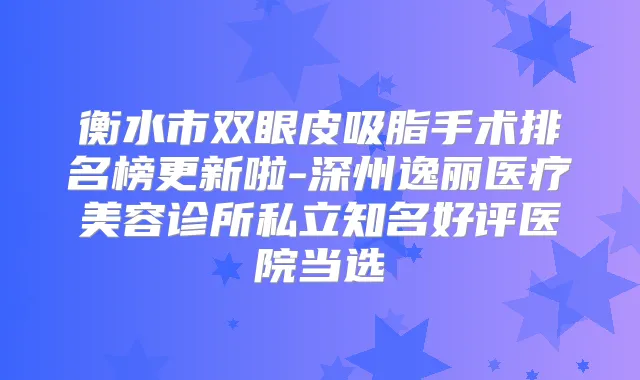 衡水市双眼皮吸脂手术排名榜更新啦-深州逸丽医疗美容诊所私立知名好评医院当选
