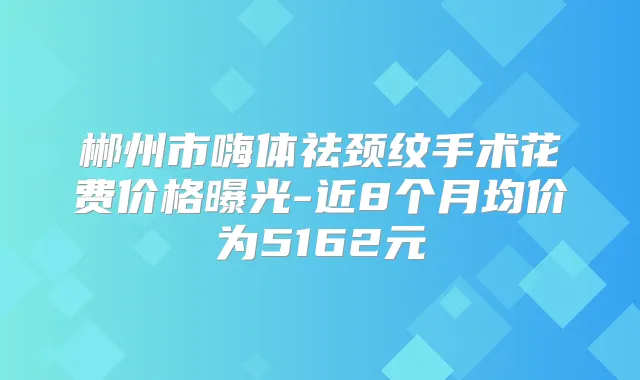 郴州市嗨体祛颈纹手术花费价格曝光-近8个月均价为5162元