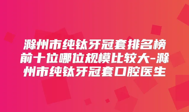 滁州市纯钛牙冠套排名榜前十位哪位规模比较大-滁州市纯钛牙冠套口腔医生