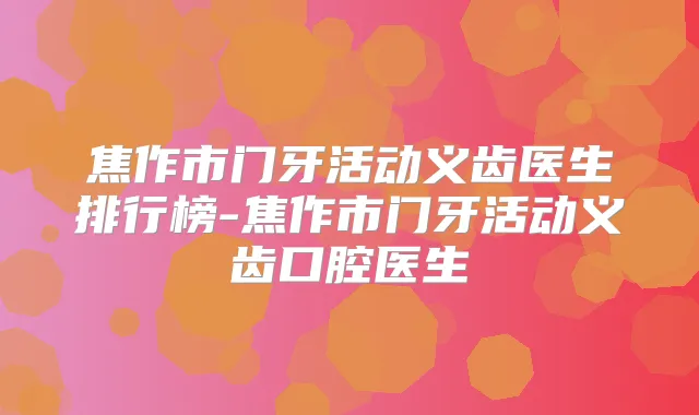焦作市门牙活动义齿医生排行榜-焦作市门牙活动义齿口腔医生