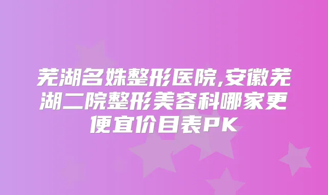 芜湖名姝整形医院,安徽芜湖二院整形美容科哪家更便宜价目表PK