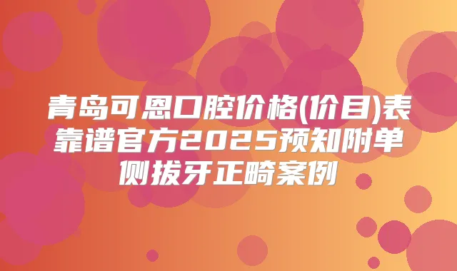 青岛可恩口腔价格(价目)表靠谱官方2025预知附单侧拔牙正畸案例