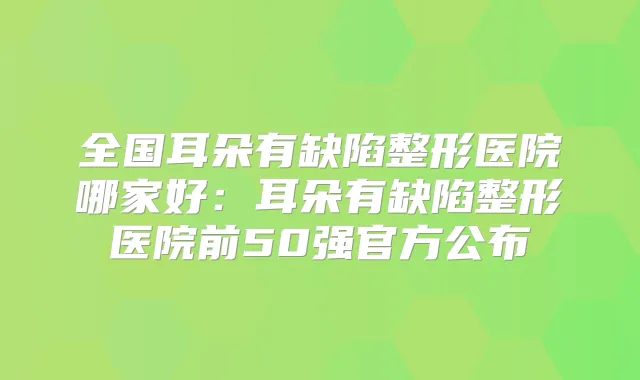 全国耳朵有缺陷整形医院哪家好:耳朵有缺陷整形医院前50强官方公布