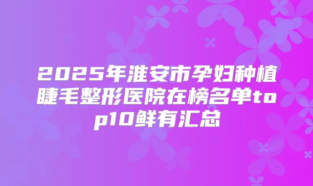2025年淮安市孕妇种植睫毛整形医院在榜名单top10鲜有汇总