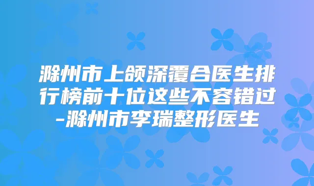 滁州市上颌深覆合医生排行榜前十位这些不容错过-滁州市李瑞整形医生