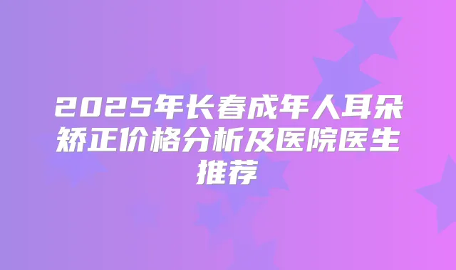 2025年长春成年人耳朵矫正价格分析及医院医生推荐
