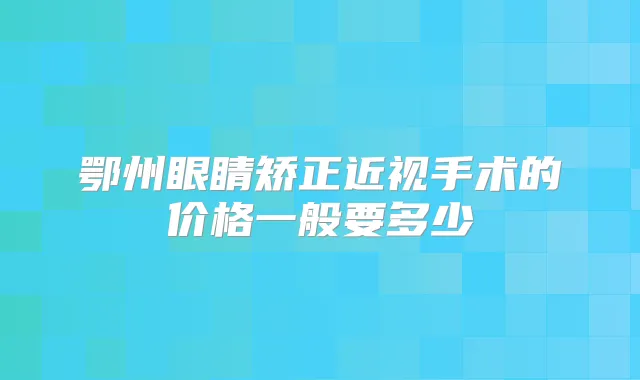 鄂州眼睛矫正近视手术的价格一般要多少