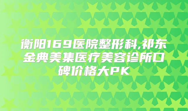 衡阳169医院整形科,祁东金典美集医疗美容诊所口碑价格大PK