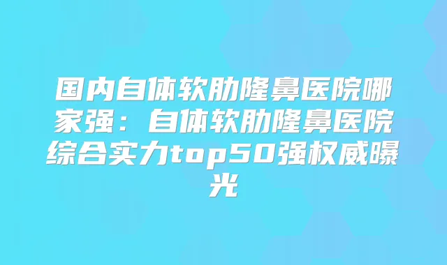 国内自体软肋隆鼻医院哪家强：自体软肋隆鼻医院综合实力top50强曝光