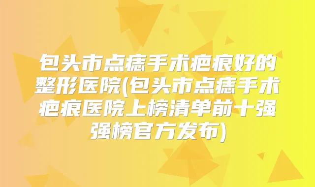 包头市点痣手术疤痕好的整形医院(包头市点痣手术疤痕医院上榜清单前十强强榜官方发布)