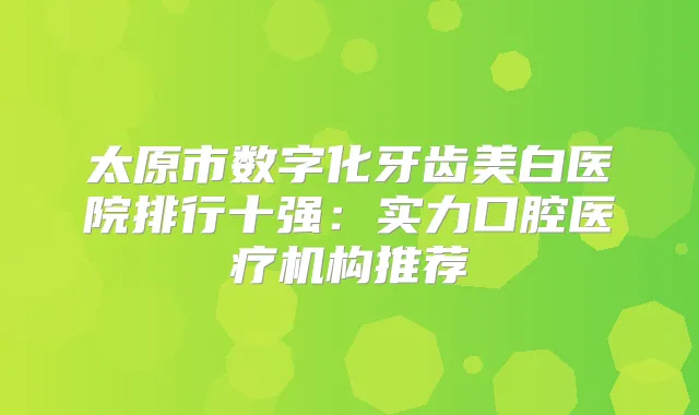 太原市数字化牙齿美白医院排行十强：实力口腔医疗机构推荐