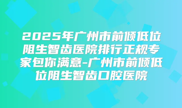 2025年广州市前倾低位阻生智齿医院排行正规专家包你满意-广州市前倾低位阻生智齿口腔医院