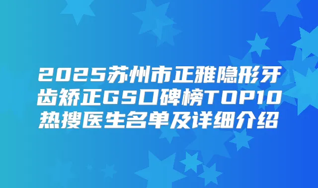 2025苏州市正雅隐形牙齿矫正GS口碑榜TOP10热搜医生名单及详细介绍