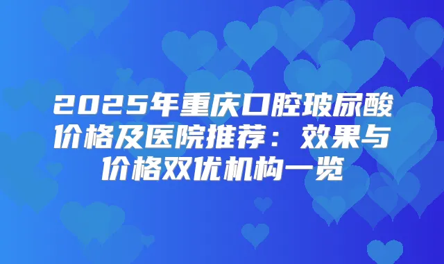 2025年重庆口腔玻尿酸价格及医院推荐：效果与价格双优机构一览