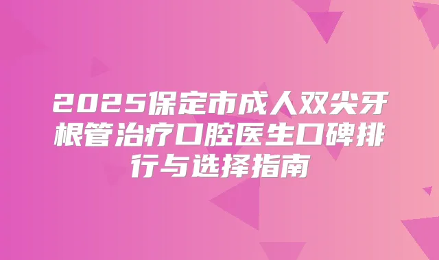 2025保定市成人双尖牙根管口腔医生口碑排行与选择指南