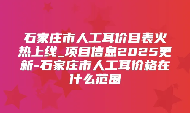 石家庄市人工耳价目表火热上线_项目信息2025更新-石家庄市人工耳价格在什么范围
