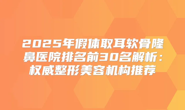 2025年假体取耳软骨隆鼻医院排名前30名解析:整形美容机构推荐