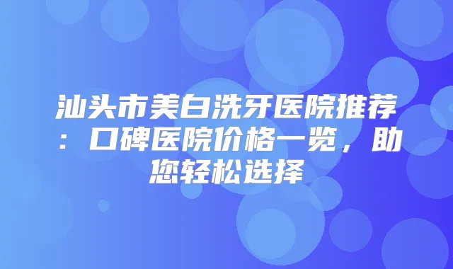 汕头市美白洗牙医院推荐：口碑医院价格一览，助您轻松选择